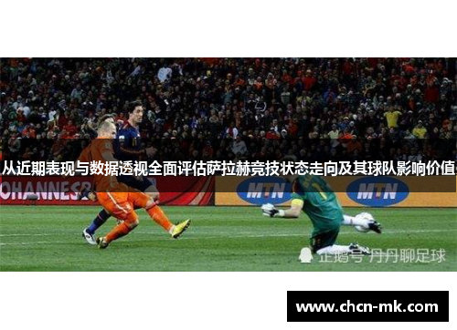 从近期表现与数据透视全面评估萨拉赫竞技状态走向及其球队影响价值