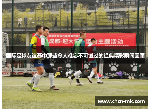 国际足球友谊赛中那些令人难忘不可错过的经典精彩瞬间回顾