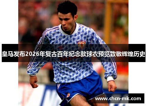 皇马发布2026年复古百年纪念款球衣预览致敬辉煌历史